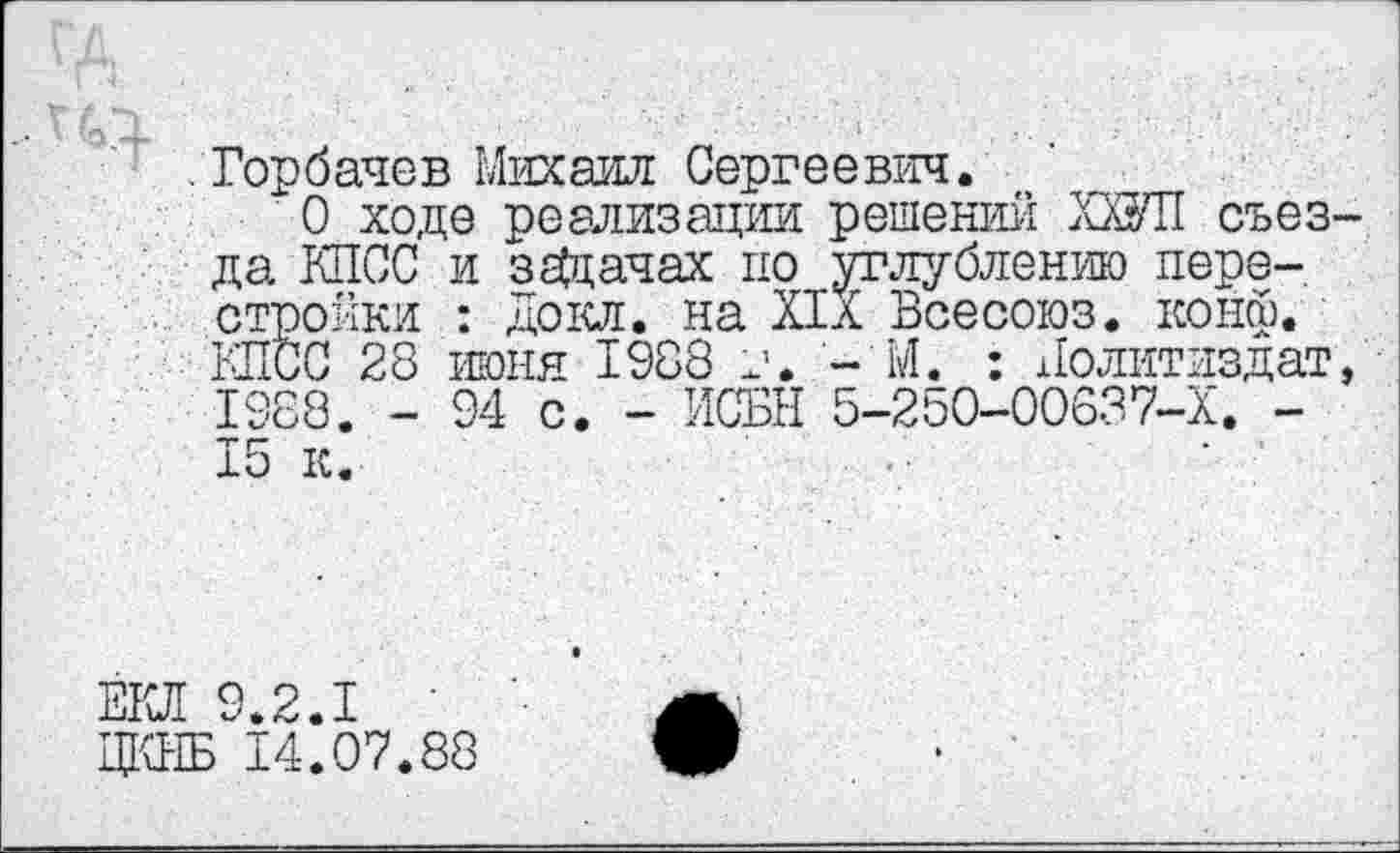 ﻿Горбачев Михаил Сергеевич.
О ходе реализации решений ХШ1 съезда КПСС и задачах по углублению перестройки : Докл. на XIX Всесоюз. конф. КПСС 28 июня 1988 г. - М. : Политиздат, 1988. - 94 с. - ИСБН 5-250-00637-Х. -15 к.
ЁКЛ 9.2.1
ЦКНБ 14.07.88